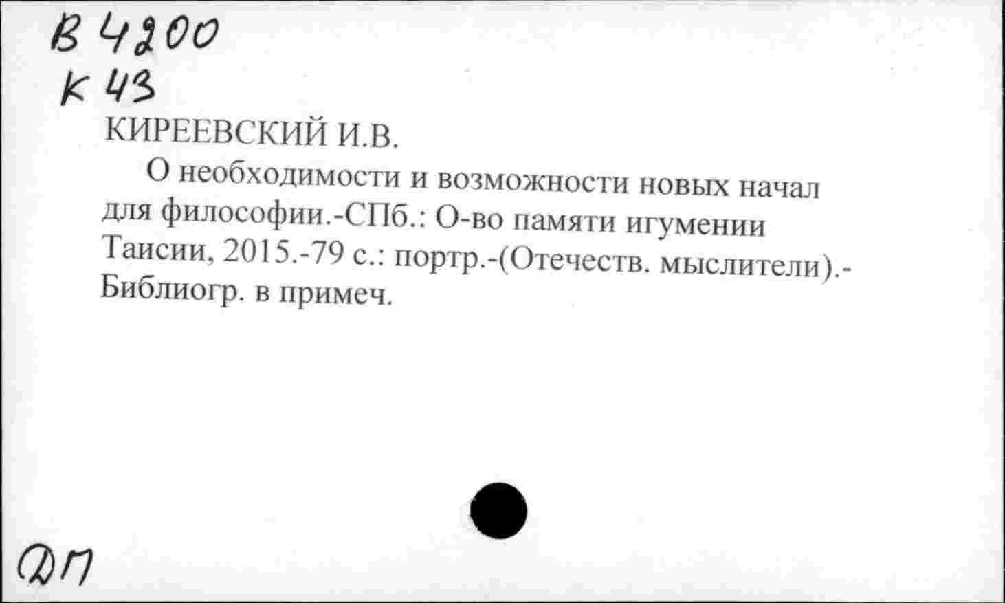 ﻿И 43.00
КИРЕЕВСКИЙ И.В.
О необходимости и возможности новых начал для философии.-СПб.: О-во памяти игумении Таисии, 2015.-79 с.: портр.-(Отечеств. мыслители).-Библиогр. в примем.
ап